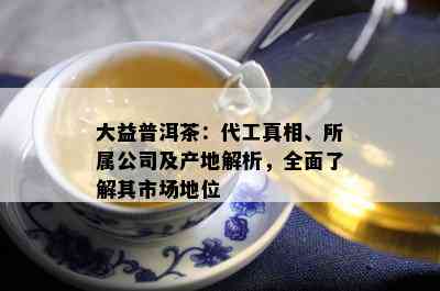 大益普洱茶：代工真相、所属公司及产地解析，全面了解其市场地位