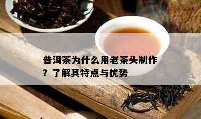 普洱茶为什么用老茶头制作？了解其特点与优势