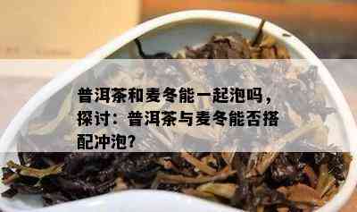 普洱茶和麦冬能一起泡吗，探讨：普洱茶与麦冬能否搭配冲泡？