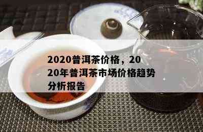 2020普洱茶价格，2020年普洱茶市场价格趋势分析报告