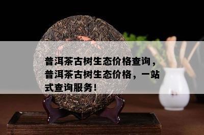 普洱茶古树生态价格查询，普洱茶古树生态价格，一站式查询服务！