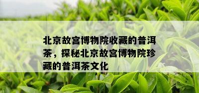 北京故宫博物院收藏的普洱茶，探秘北京故宫博物院珍藏的普洱茶文化