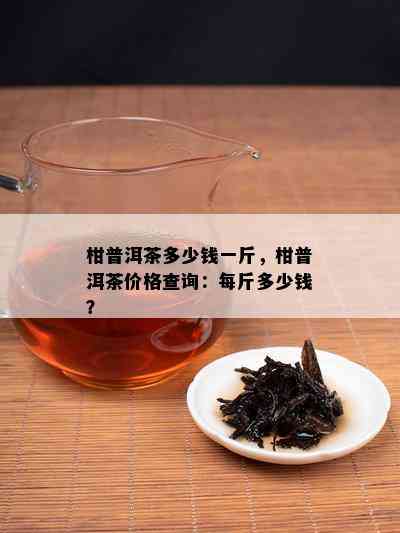 柑普洱茶多少钱一斤，柑普洱茶价格查询：每斤多少钱？