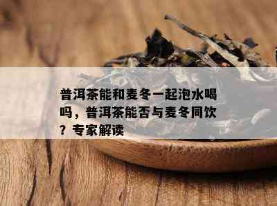 普洱茶能和麦冬一起泡水喝吗，普洱茶能否与麦冬同饮？专家解读