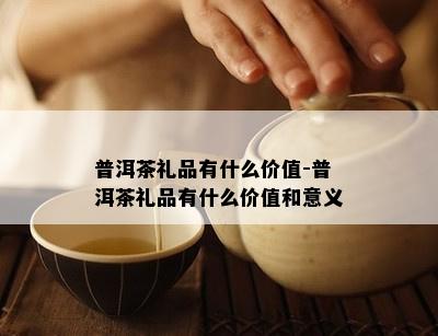 普洱茶礼品有什么价值-普洱茶礼品有什么价值和意义