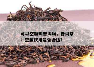 可以空腹喝普洱吗，普洱茶：空腹饮用是否合适？