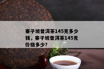 寨子坡普洱茶145克多少钱，寨子坡普洱茶145克价格多少？