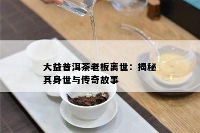 大益普洱茶老板离世：揭秘其身世与传奇故事