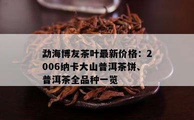 勐海博友茶叶最新价格：2006纳卡大山普洱茶饼、普洱茶全品种一览