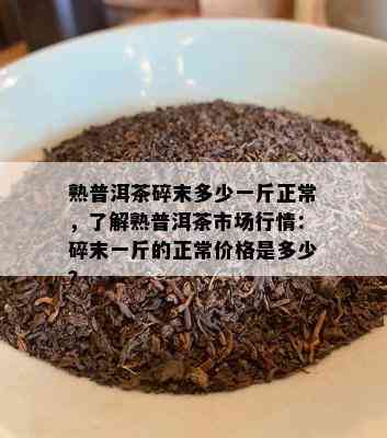 熟普洱茶碎末多少一斤正常，了解熟普洱茶市场行情：碎末一斤的正常价格是多少？