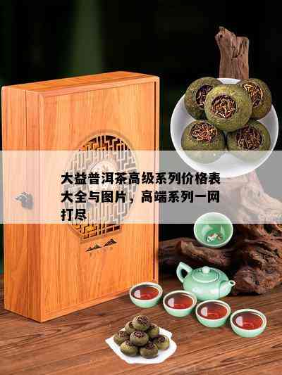 大益普洱茶高级系列价格表大全与图片，高端系列一网打尽