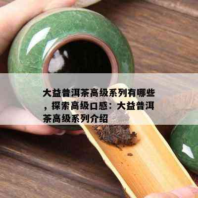 大益普洱茶高级系列有哪些，探索高级口感：大益普洱茶高级系列介绍