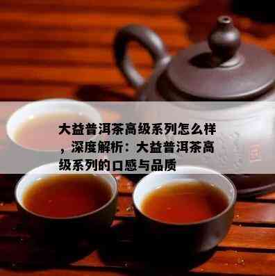 大益普洱茶高级系列怎么样，深度解析：大益普洱茶高级系列的口感与品质