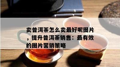 卖普洱茶怎么卖更好呢图片，提升普洱茶销售：最有效的图片营销策略