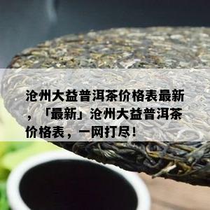 沧州大益普洱茶价格表最新，「最新」沧州大益普洱茶价格表，一网打尽！