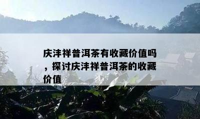 庆沣祥普洱茶有收藏价值吗，探讨庆沣祥普洱茶的收藏价值