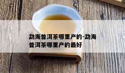 勐海普洱茶哪里产的-勐海普洱茶哪里产的更好