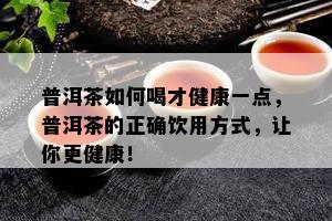 普洱茶如何喝才健康一点，普洱茶的正确饮用方式，让你更健康！