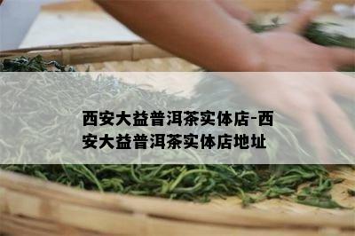 西安大益普洱茶实体店-西安大益普洱茶实体店地址