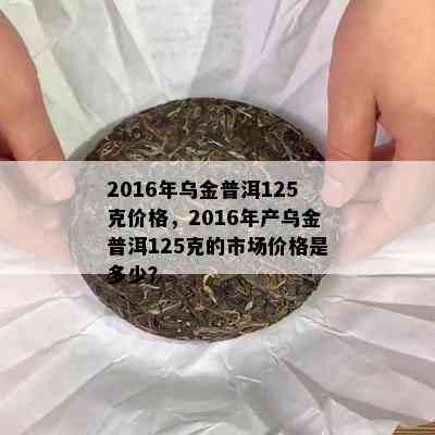 2016年乌金普洱125克价格，2016年产乌金普洱125克的市场价格是多少？