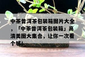 中茶普洱茶包装箱图片大全，「中茶普洱茶包装箱」高清美图大集合，让你一次看个够！