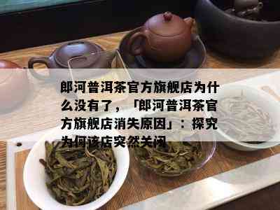 郎河普洱茶官方旗舰店为什么没有了，「郎河普洱茶官方旗舰店消失原因」：探究为何该店突然关闭