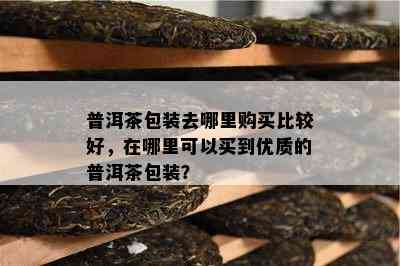 普洱茶包装去哪里购买比较好，在哪里可以买到优质的普洱茶包装？