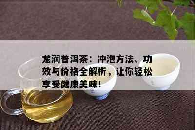 龙润普洱茶：冲泡方法、功效与价格全解析，让你轻松享受健康美味！