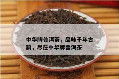 中华牌普洱茶，品味千年古韵，尽在中华牌普洱茶