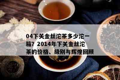 04下关金丝沱茶多少沱一箱？2014年下关金丝沱茶的价格、级别与辉煌回顾