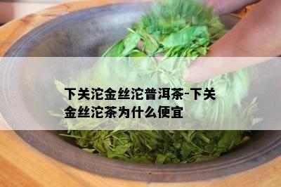 下关沱金丝沱普洱茶-下关金丝沱茶为什么便宜