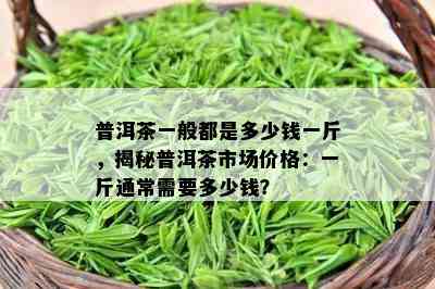 普洱茶一般都是多少钱一斤，揭秘普洱茶市场价格：一斤通常需要多少钱？