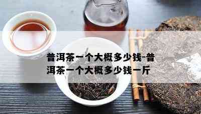 普洱茶一个大概多少钱-普洱茶一个大概多少钱一斤