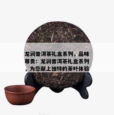 龙润普洱茶礼盒系列，品味尊贵：龙润普洱茶礼盒系列，为您献上独特的茶叶体验