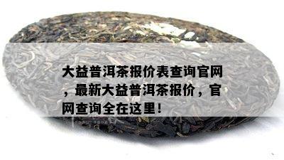 大益普洱茶报价表查询官网，最新大益普洱茶报价，官网查询全在这里！