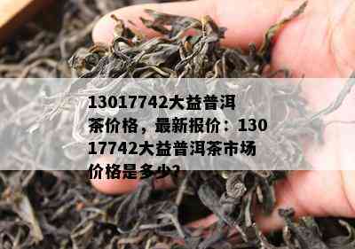 13017742大益普洱茶价格，最新报价：13017742大益普洱茶市场价格是多少？