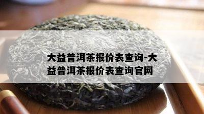 大益普洱茶报价表查询-大益普洱茶报价表查询官网