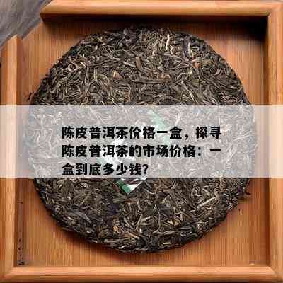 陈皮普洱茶价格一盒，探寻陈皮普洱茶的市场价格：一盒到底多少钱？