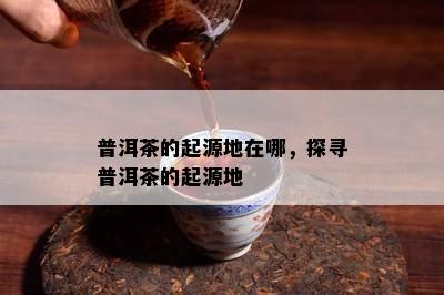 普洱茶的起源地在哪，探寻普洱茶的起源地