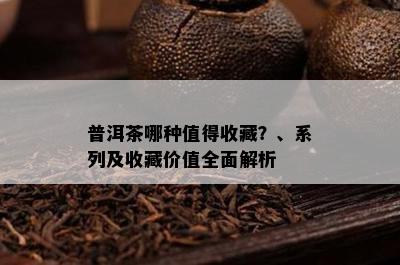 普洱茶哪种值得收藏？、系列及收藏价值全面解析