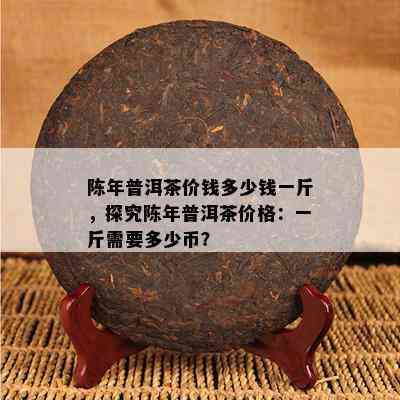 陈年普洱茶价钱多少钱一斤，探究陈年普洱茶价格：一斤需要多少币？