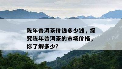 陈年普洱茶价钱多少钱，探究陈年普洱茶的市场价格，你了解多少？