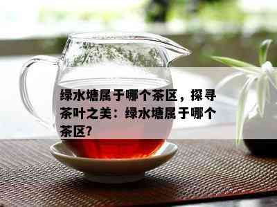 绿水塘属于哪个茶区，探寻茶叶之美：绿水塘属于哪个茶区？