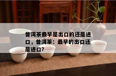 普洱茶最早是出口的还是进口，普洱茶：最早的出口还是进口？