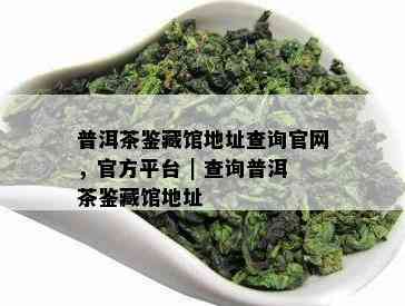 普洱茶鉴藏馆地址查询官网，官方平台 | 查询普洱茶鉴藏馆地址