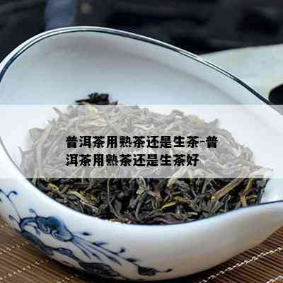 普洱茶用熟茶还是生茶-普洱茶用熟茶还是生茶好