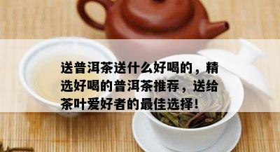 送普洱茶送什么好喝的，精选好喝的普洱茶推荐，送给茶叶爱好者的更佳选择！