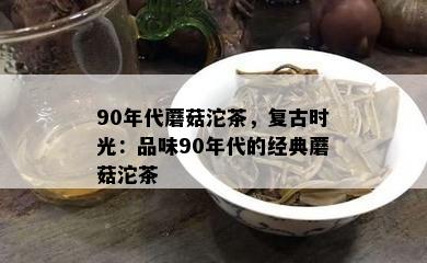 90年代蘑菇沱茶，复古时光：品味90年代的经典蘑菇沱茶