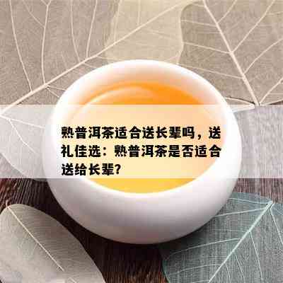 熟普洱茶适合送长辈吗，送礼佳选：熟普洱茶是否适合送给长辈？