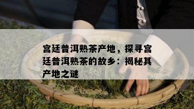 宫廷普洱熟茶产地，探寻宫廷普洱熟茶的故乡：揭秘其产地之谜